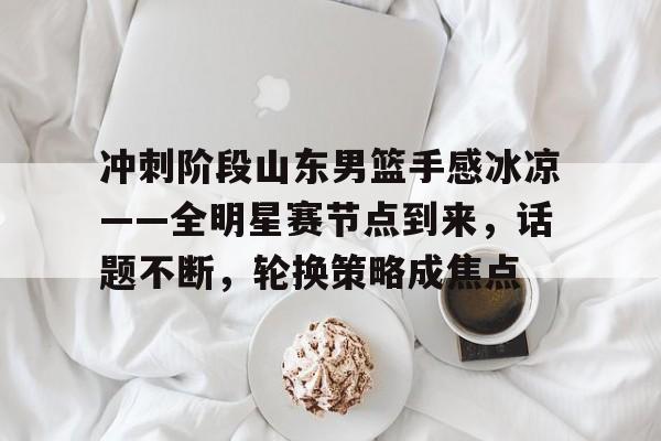 电竞赛事-关于冲刺阶段山东男篮手感冰凉——全明星赛节点到来，话题不断，轮换策略成焦点的信息