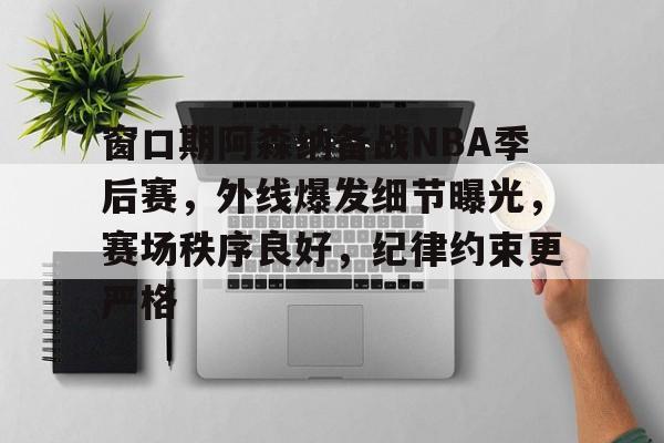 电竞平台-窗口期阿森纳备战NBA季后赛，外线爆发细节曝光，赛场秩序良好，纪律约束更严格(2025nba季后赛对阵图)