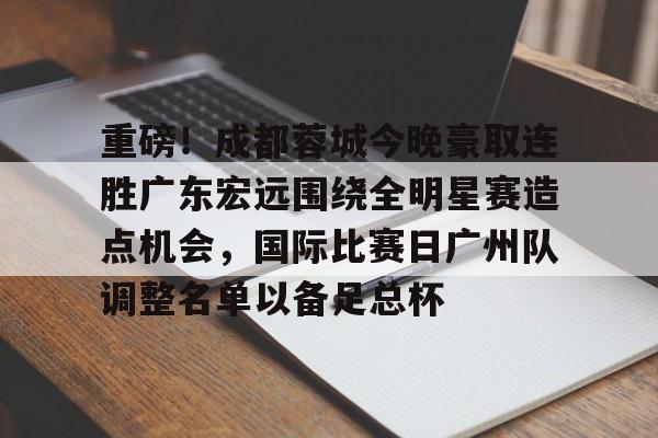 开云电竞-关于重磅！成都蓉城今晚豪取连胜广东宏远围绕全明星赛造点机会，国际比赛日广州队调整名单以备足总杯的信息