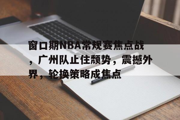 电竞赛事-窗口期NBA常规赛焦点战，广州队止住颓势，震撼外界，轮换策略成焦点的简单介绍